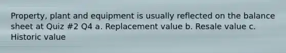 Property, plant and equipment is usually reflected on the balance sheet at Quiz #2 Q4 a. Replacement value b. Resale value c. Historic value