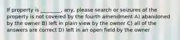 If property is ________, any, please search or seizures of the property is not covered by the fourth amendment A) abandoned by the owner B) left in plain view by the owner C) all of the answers are correct D) left in an open field by the owner