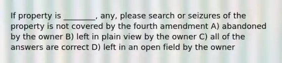 If property is ________, any, please search or seizures of the property is not covered by the fourth amendment A) abandoned by the owner B) left in plain view by the owner C) all of the answers are correct D) left in an open field by the owner