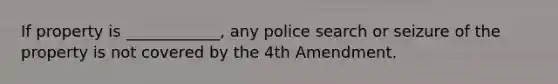 If property is ____________, any police search or seizure of the property is not covered by the 4th Amendment.