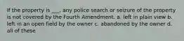 If the property is ___, any police search or seizure of the property is not covered by the Fourth Amendment. a. left in plain view b. left in an open field by the owner c. abandoned by the owner d. all of these