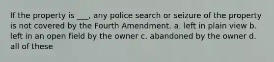 If the property is ___, any police search or seizure of the property is not covered by the Fourth Amendment. a. left in plain view b. left in an open field by the owner c. abandoned by the owner d. all of these