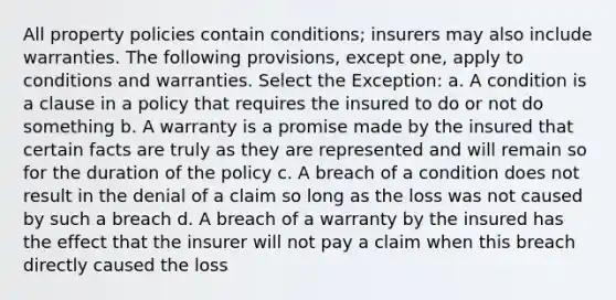 All property policies contain conditions; insurers may also include warranties. The following provisions, except one, apply to conditions and warranties. Select the Exception: a. A condition is a clause in a policy that requires the insured to do or not do something b. A warranty is a promise made by the insured that certain facts are truly as they are represented and will remain so for the duration of the policy c. A breach of a condition does not result in the denial of a claim so long as the loss was not caused by such a breach d. A breach of a warranty by the insured has the effect that the insurer will not pay a claim when this breach directly caused the loss