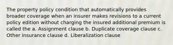 The property policy condition that automatically provides broader coverage when an insurer makes revisions to a current policy edition without charging the insured additional premium is called the a. Assignment clause b. Duplicate coverage clause c. Other insurance clause d. Liberalization clause