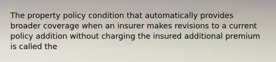 The property policy condition that automatically provides broader coverage when an insurer makes revisions to a current policy addition without charging the insured additional premium is called the