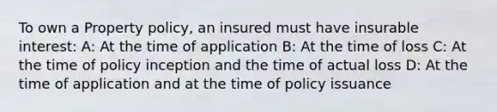 To own a Property policy, an insured must have insurable interest: A: At the time of application B: At the time of loss C: At the time of policy inception and the time of actual loss D: At the time of application and at the time of policy issuance