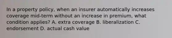 In a property policy, when an insurer automatically increases coverage mid-term without an increase in premium, what condition applies? A. extra coverage B. liberalization C. endorsement D. actual cash value