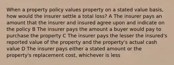 When a property policy values property on a stated value basis, how would the insurer settle a total loss? A The insurer pays an amount that the insurer and insured agree upon and indicate on the policy B The insurer pays the amount a buyer would pay to purchase the property C The insurer pays the lesser the insured's reported value of the property and the property's actual cash value D The insurer pays either a stated amount or the property's replacement cost, whichever is less