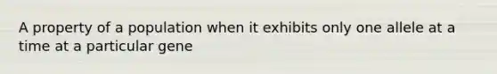 A property of a population when it exhibits only one allele at a time at a particular gene