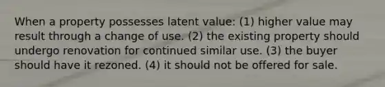 When a property possesses latent value: (1) higher value may result through a change of use. (2) the existing property should undergo renovation for continued similar use. (3) the buyer should have it rezoned. (4) it should not be offered for sale.