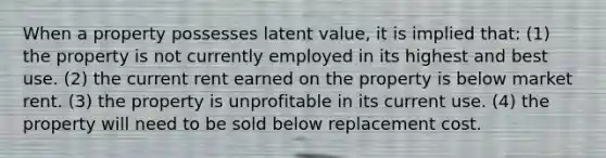 When a property possesses latent value, it is implied that: (1) the property is not currently employed in its highest and best use. (2) the current rent earned on the property is below market rent. (3) the property is unprofitable in its current use. (4) the property will need to be sold below replacement cost.