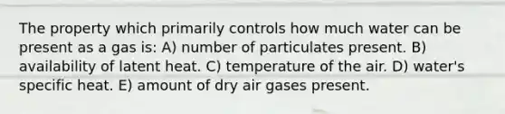 The property which primarily controls how much water can be present as a gas is: A) number of particulates present. B) availability of latent heat. C) temperature of the air. D) water's specific heat. E) amount of dry air gases present.