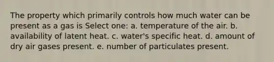 The property which primarily controls how much water can be present as a gas is Select one: a. temperature of the air. b. availability of latent heat. c. water's specific heat. d. amount of dry air gases present. e. number of particulates present.