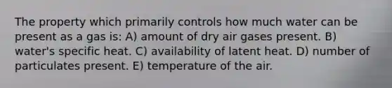 The property which primarily controls how much water can be present as a gas is: A) amount of dry air gases present. B) water's specific heat. C) availability of latent heat. D) number of particulates present. E) temperature of the air.