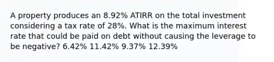 A property produces an 8.92% ATIRR on the total investment considering a tax rate of 28%. What is the maximum interest rate that could be paid on debt without causing the leverage to be negative? 6.42% 11.42% 9.37% 12.39%