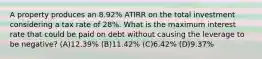 A property produces an 8.92% ATIRR on the total investment considering a tax rate of 28%. What is the maximum interest rate that could be paid on debt without causing the leverage to be negative? (A)​12.39% (B)​11.42% (C)​6.42% (D)​9.37%