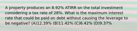 A property produces an 8.92% ATIRR on the total investment considering a tax rate of 28%. What is the maximum interest rate that could be paid on debt without causing the leverage to be negative? (A)​12.39% (B)​11.42% (C)​6.42% (D)​9.37%