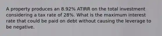 A property produces an 8.92% ATIRR on the total investment considering a tax rate of 28%. What is the maximum interest rate that could be paid on debt without causing the leverage to be negative.