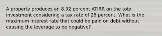 A property produces an 8.92 percent ATIRR on the total investment considering a tax rate of 28 percent. What is the maximum interest rate that could be paid on debt without causing the leverage to be negative?