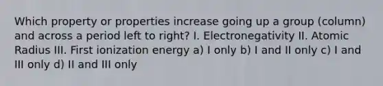 Which property or properties increase going up a group (column) and across a period left to right? I. Electronegativity II. Atomic Radius III. First ionization energy a) I only b) I and II only c) I and III only d) II and III only