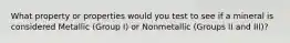 What property or properties would you test to see if a mineral is considered Metallic (Group I) or Nonmetallic (Groups II and III)?