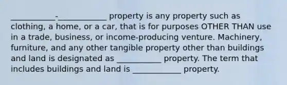 ___________-____________ property is any property such as clothing, a home, or a car, that is for purposes OTHER THAN use in a trade, business, or income-producing venture. Machinery, furniture, and any other tangible property other than buildings and land is designated as ___________ property. The term that includes buildings and land is ____________ property.