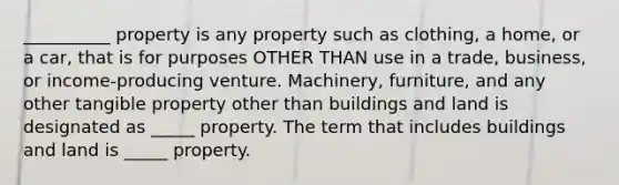 __________ property is any property such as clothing, a home, or a car, that is for purposes OTHER THAN use in a trade, business, or income-producing venture. Machinery, furniture, and any other tangible property other than buildings and land is designated as _____ property. The term that includes buildings and land is _____ property.