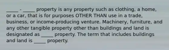 _____ - _____ property is any property such as clothing, a home, or a car, that is for purposes OTHER THAN use in a trade, business, or income-producing venture. Machinery, furniture, and any other tangible property other than buildings and land is designated as _____ property. The term that includes buildings and land is _____ property.