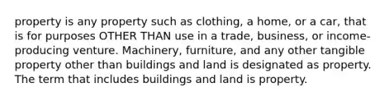 property is any property such as clothing, a home, or a car, that is for purposes OTHER THAN use in a trade, business, or income-producing venture. Machinery, furniture, and any other tangible property other than buildings and land is designated as property. The term that includes buildings and land is property.