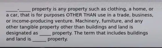 _____-_____ property is any property such as clothing, a home, or a car, that is for purposes OTHER THAN use in a trade, business, or income-producing venture. Machinery, furniture, and any other tangible property other than buildings and land is designated as _____ property. The term that includes buildings and land is ______ property.