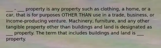 ___ - ___ property is any property such as clothing, a home, or a car, that is for purposes OTHER THAN use in a trade, business, or income-producing venture. Machinery, furniture, and any other tangible property other than buildings and land is designated as ___ property. The term that includes buildings and land is ___ property.