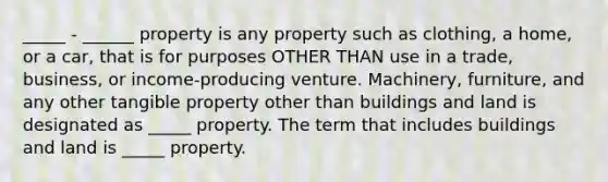 _____ - ______ property is any property such as clothing, a home, or a car, that is for purposes OTHER THAN use in a trade, business, or income-producing venture. Machinery, furniture, and any other tangible property other than buildings and land is designated as _____ property. The term that includes buildings and land is _____ property.