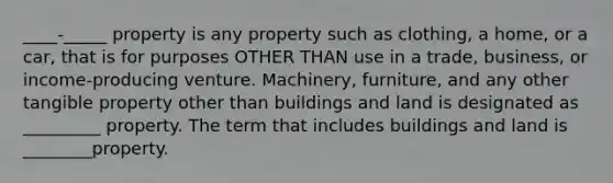 ____-_____ property is any property such as clothing, a home, or a car, that is for purposes OTHER THAN use in a trade, business, or income-producing venture. Machinery, furniture, and any other tangible property other than buildings and land is designated as _________ property. The term that includes buildings and land is ________property.