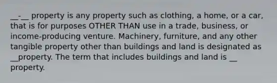 __-__ property is any property such as clothing, a home, or a car, that is for purposes OTHER THAN use in a trade, business, or income-producing venture. Machinery, furniture, and any other tangible property other than buildings and land is designated as __property. The term that includes buildings and land is __ property.