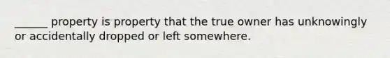 ______ property is property that the true owner has unknowingly or accidentally dropped or left somewhere.