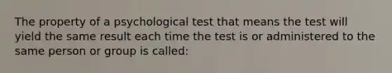 The property of a psychological test that means the test will yield the same result each time the test is or administered to the same person or group is called: