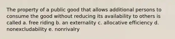 The property of a public good that allows additional persons to consume the good without reducing its availability to others is called a. free riding b. an externality c. allocative efficiency d. nonexcludability e. nonrivalry