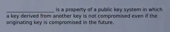 ____________________ is a property of a public key system in which a key derived from another key is not compromised even if the originating key is compromised in the future.