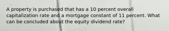 A property is purchased that has a 10 percent overall capitalization rate and a mortgage constant of 11 percent. What can be concluded about the equity dividend rate?