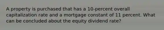 A property is purchased that has a 10-percent overall capitalization rate and a mortgage constant of 11 percent. What can be concluded about the equity dividend rate?