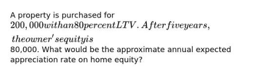 A property is purchased for 200,000 with an 80 percent LTV. After five years, the owner's equity is80,000. What would be the approximate annual expected appreciation rate on home equity?