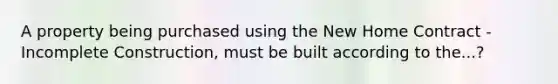 A property being purchased using the New Home Contract - Incomplete Construction, must be built according to the...?