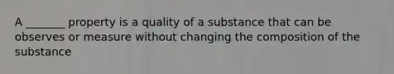 A _______ property is a quality of a substance that can be observes or measure without changing the composition of the substance