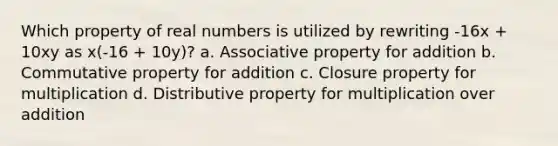 Which property of real numbers is utilized by rewriting -16x + 10xy as x(-16 + 10y)? a. Associative property for addition b. Commutative property for addition c. Closure property for multiplication d. Distributive property for multiplication over addition