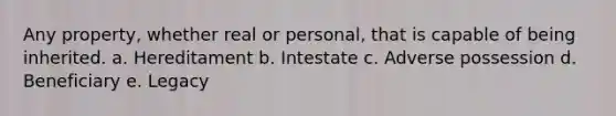 Any property, whether real or personal, that is capable of being inherited. a. Hereditament b. Intestate c. Adverse possession d. Beneficiary e. Legacy