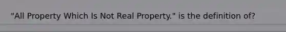 "All Property Which Is Not Real Property." is the definition of?