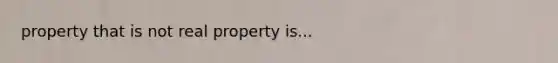 property that is not real property is...