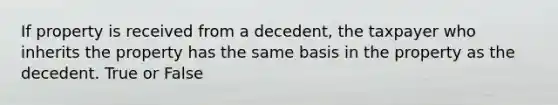 If property is received from a decedent, the taxpayer who inherits the property has the same basis in the property as the decedent. True or False