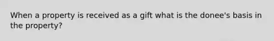 When a property is received as a gift what is the donee's basis in the property?