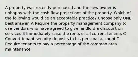 A property was recently purchased and the new owner is unhappy with the cash flow projections of the property. Which of the following would be an acceptable practice? Choose only ONE best answer. A Require the property management company to use vendors who have agreed to give landlord a discount on services B Immediately raise the rents of all current tenants C Convert tenant security deposits to his personal account D Require tenants to pay a percentage of the common area maintenance